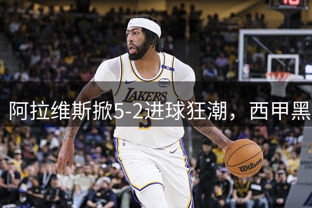 阿拉维斯掀5-2进球狂潮，西甲黑马异军突起改写格局