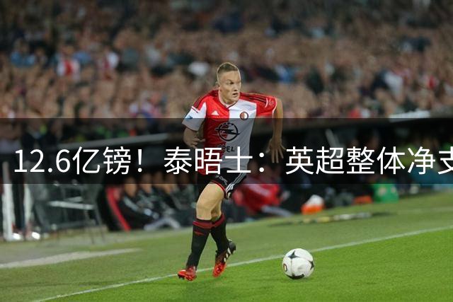12.6亿镑！泰晤士：英超整体净支出较去年下降，内部引援风险更小